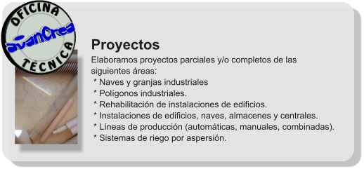 Proyectos Elaboramos proyectos parciales y/o completos de las siguientes áreas:  * Naves y granjas industriales  * Polígonos industriales.  * Rehabilitación de instalaciones de edificios.  * Instalaciones de edificios, naves, almacenes y centrales.  * Líneas de producción (automáticas, manuales, combinadas).  * Sistemas de riego por aspersión.              T É C N I C A OFICINA