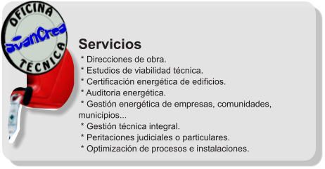 Servicios  * Direcciones de obra.  * Estudios de viabilidad técnica.  * Certificación energética de edificios.  * Auditoria energética.  * Gestión energética de empresas, comunidades, municipios...  * Gestión técnica integral.  * Peritaciones judiciales o particulares.  * Optimización de procesos e instalaciones.              T É C N I C A OFICINA