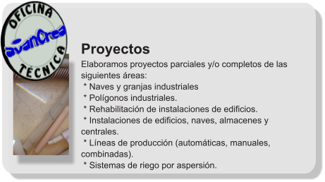 Proyectos Elaboramos proyectos parciales y/o completos de las siguientes áreas:  * Naves y granjas industriales  * Polígonos industriales.  * Rehabilitación de instalaciones de edificios.  * Instalaciones de edificios, naves, almacenes y centrales.  * Líneas de producción (automáticas, manuales, combinadas).  * Sistemas de riego por aspersión.              T É C N I C A OFICINA